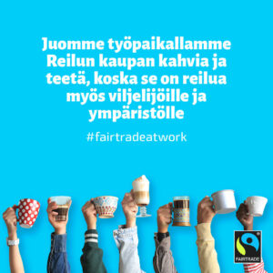 Kuvassa näkyy käsiä, joissa erinäköisiä mukeja, sekä teksti "Juomme työpaikallamme Reilun kaupan kahvia ja teetä, koska se on reilua myös viljelijöille ja ympäristölle" sekä "#fairtradeatwork".