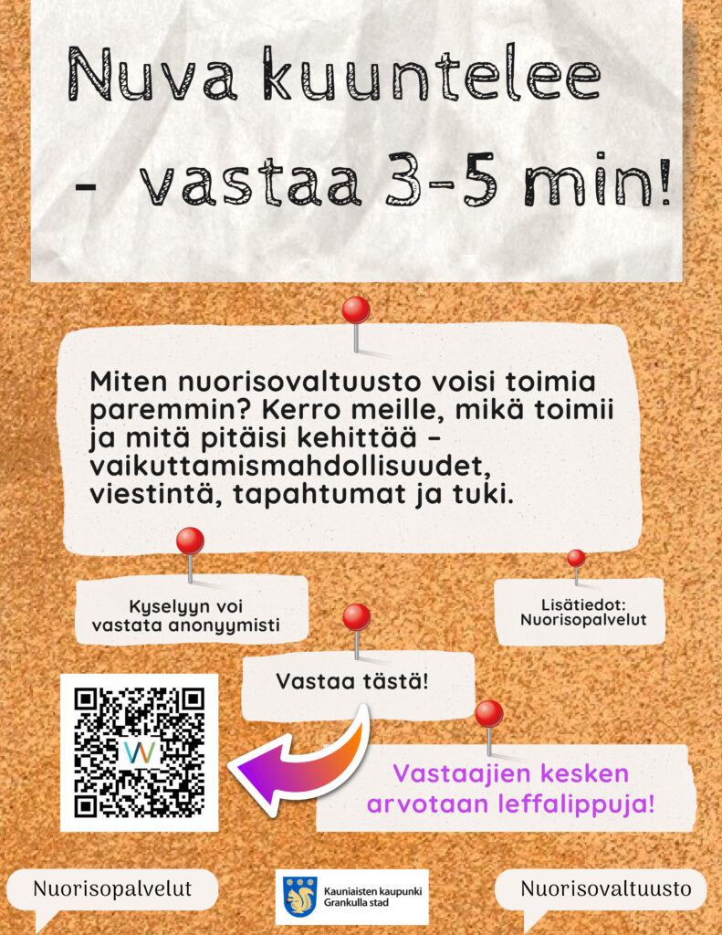 Nuva kuuntelee
Miten nuorisovaltuusto voisi toimia
paremmin? Kerro meille, mikä toimii ja mitä pitäisi kehittää –
vaikuttamismahdollisuudet,
viestintä, tapahtumat ja tuki.
Kyselyyn voi vastata anonyymisti
Lisätiedot: Nuorisopalvelut
Vastaajien kesken arvotaan leffalippuja!
- vastaa 3-5 min!
Nuorisopalvelut Nuorisovaltuusto