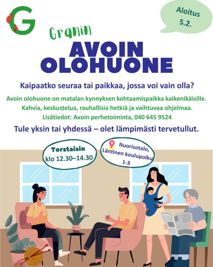 Granin
AVOIN OLOHUONE

Aloitus 5.2.

Kaipaatko seuraa tai paikkaa, jossa voi vain olla?

Avoin olohuone on matalan kynnyksen kohtaamispaikka kaikenikäisille.
Kahvia, keskustelua, rauhallisia hetkiä ja vaihtuvaa ohjelmaa.
Lisätiedot: Avoin perhetoiminta, 040 645 9524

Tule yksin tai yhdessä – olet lämpimästi tervetullut.

Torstaisin
klo 12.30–14.30

Nuorisotalo
Läntinen koulupolku 1–3